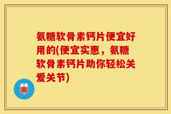 氨糖软骨素钙片便宜好用的(便宜实惠，氨糖软骨素钙片助你轻松关爱关节)-第1张图片-关节保镖