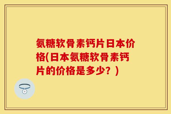 氨糖软骨素钙片日本价格(日本氨糖软骨素钙片的价格是多少？)-第1张图片-关节保镖