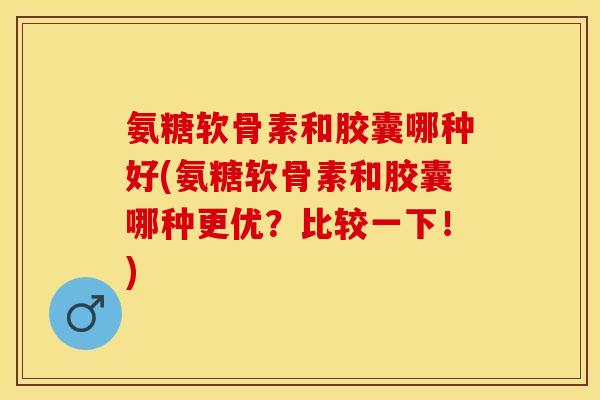 氨糖软骨素和胶囊哪种好(氨糖软骨素和胶囊哪种更优？比较一下！)-第1张图片-关节保镖