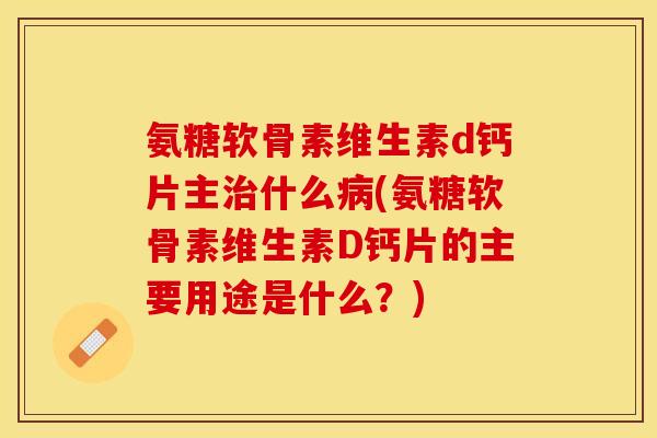氨糖软骨素维生素d钙片主治什么病(氨糖软骨素维生素D钙片的主要用途是什么？)-第1张图片-关节保镖