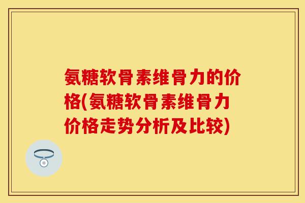 氨糖软骨素维骨力的价格(氨糖软骨素维骨力价格走势分析及比较)-第1张图片-关节保镖