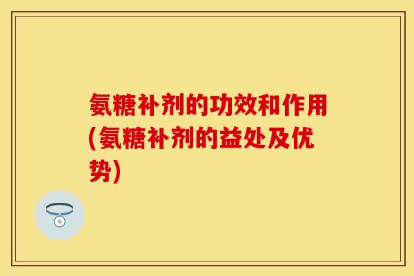 氨糖补剂的功效和作用(氨糖补剂的益处及优势)-第1张图片-关节保镖
