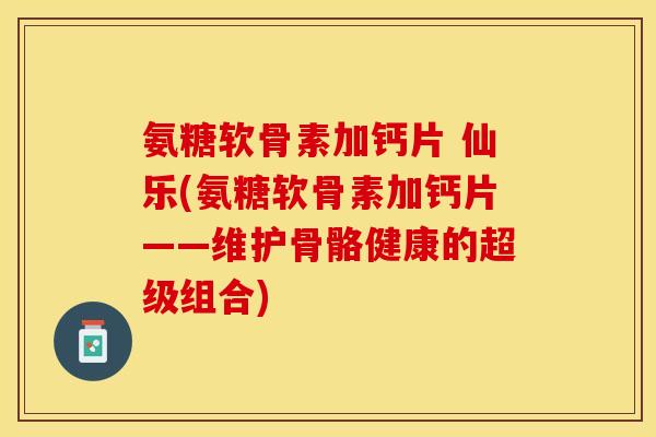 氨糖软骨素加钙片 仙乐(氨糖软骨素加钙片——维护骨骼健康的超级组合)-第1张图片-关节保镖