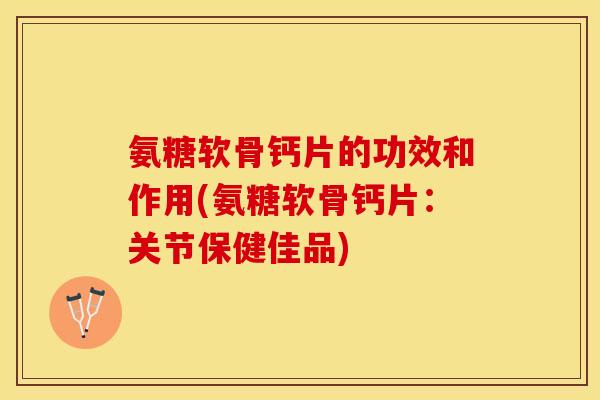 氨糖软骨钙片的功效和作用(氨糖软骨钙片：关节保健佳品)-第1张图片-关节保镖