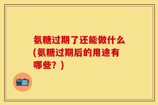 氨糖过期了还能做什么(氨糖过期后的用途有哪些？)-第1张图片-关节保镖