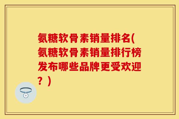 氨糖软骨素销量排名(氨糖软骨素销量排行榜发布哪些品牌更受欢迎？)-第1张图片-关节保镖