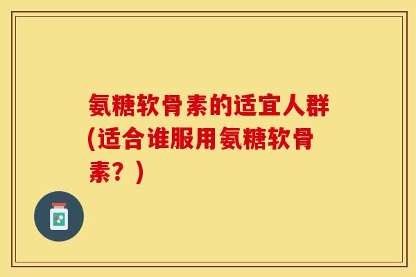 氨糖软骨素的适宜人群(适合谁服用氨糖软骨素？)-第1张图片-关节保镖