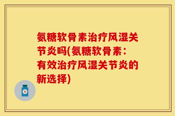 氨糖软骨素治疗风湿关节炎吗(氨糖软骨素：有效治疗风湿关节炎的新选择)-第1张图片-关节保镖