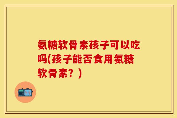 氨糖软骨素孩子可以吃吗(孩子能否食用氨糖软骨素？)-第1张图片-关节保镖