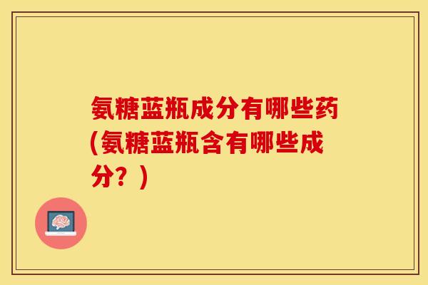 氨糖蓝瓶成分有哪些药(氨糖蓝瓶含有哪些成分？)-第1张图片-关节保镖
