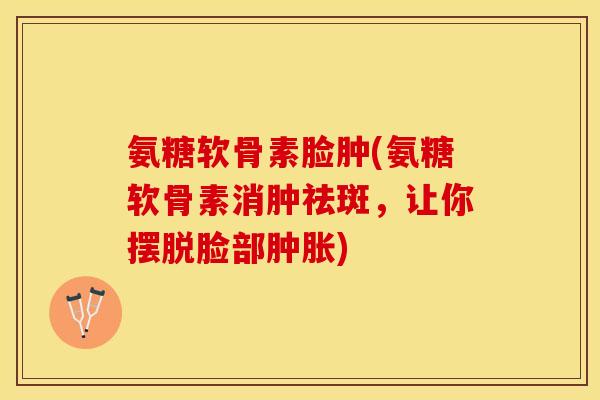 氨糖软骨素脸肿(氨糖软骨素消肿祛斑，让你摆脱脸部肿胀)-第1张图片-关节保镖