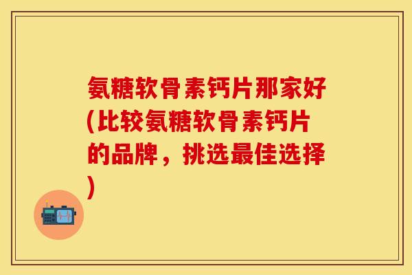 氨糖软骨素钙片那家好(比较氨糖软骨素钙片的品牌，挑选最佳选择)-第1张图片-关节保镖