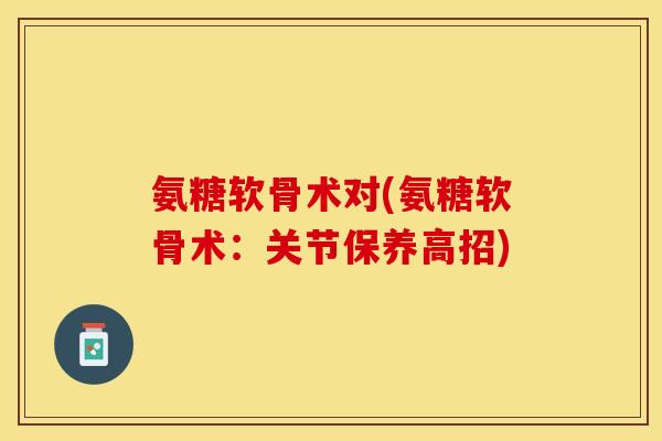 氨糖软骨术对(氨糖软骨术：关节保养高招)-第1张图片-关节保镖