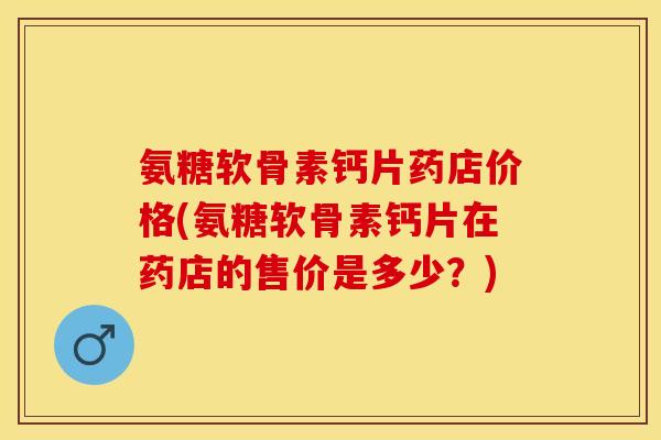 氨糖软骨素钙片药店价格(氨糖软骨素钙片在药店的售价是多少？)-第1张图片-关节保镖