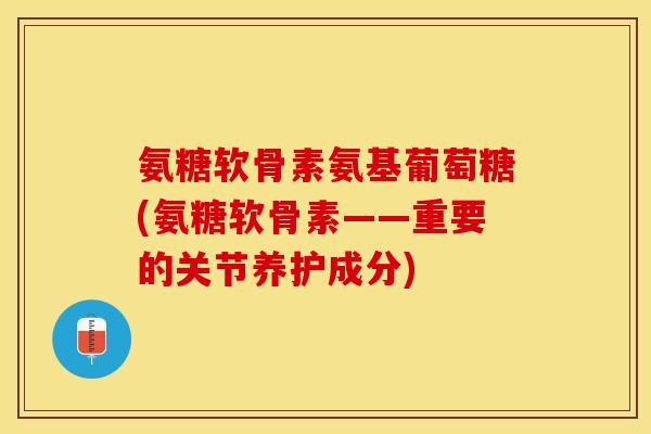 氨糖软骨素氨基葡萄糖(氨糖软骨素——重要的关节养护成分)-第1张图片-关节保镖