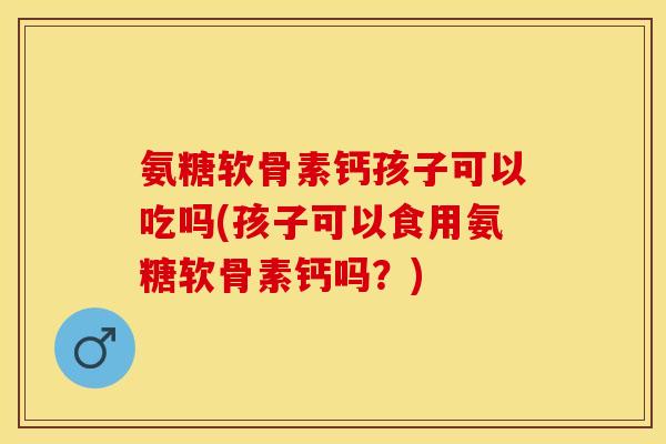 氨糖软骨素钙孩子可以吃吗(孩子可以食用氨糖软骨素钙吗？)-第1张图片-关节保镖