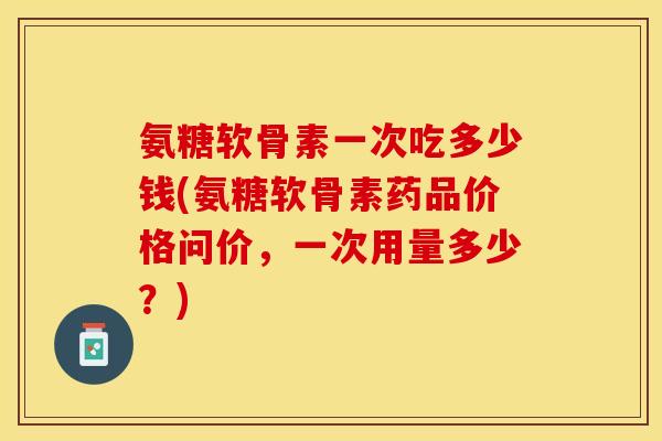 氨糖软骨素一次吃多少钱(氨糖软骨素药品价格问价，一次用量多少？)-第1张图片-关节保镖