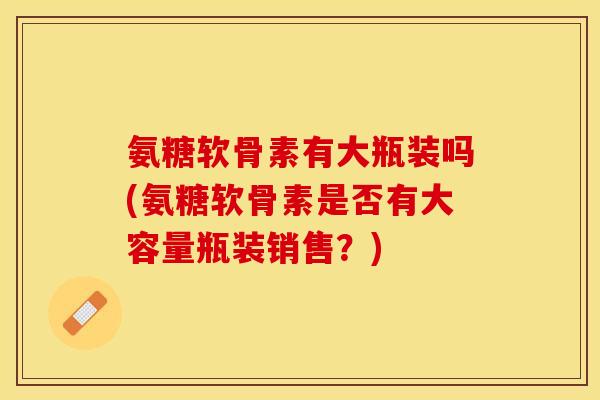 氨糖软骨素有大瓶装吗(氨糖软骨素是否有大容量瓶装销售？)-第1张图片-关节保镖