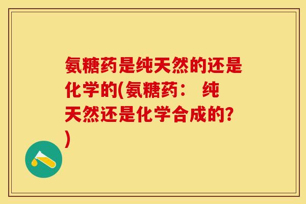 氨糖药是纯天然的还是化学的(氨糖药： 纯天然还是化学合成的？)-第1张图片-关节保镖