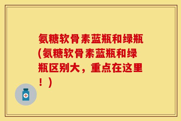 氨糖软骨素蓝瓶和绿瓶(氨糖软骨素蓝瓶和绿瓶区别大，重点在这里！)-第1张图片-关节保镖