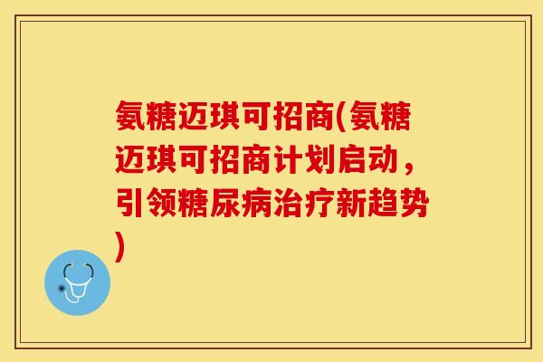 氨糖迈琪可招商(氨糖迈琪可招商计划启动，引领糖尿病治疗新趋势)-第1张图片-关节保镖