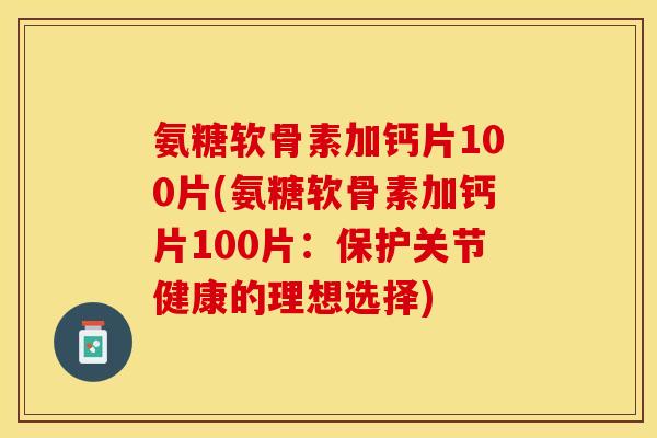 氨糖软骨素加钙片100片(氨糖软骨素加钙片100片：保护关节健康的理想选择)-第1张图片-关节保镖