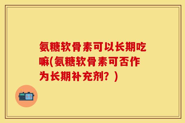 氨糖软骨素可以长期吃嘛(氨糖软骨素可否作为长期补充剂？)-第1张图片-关节保镖