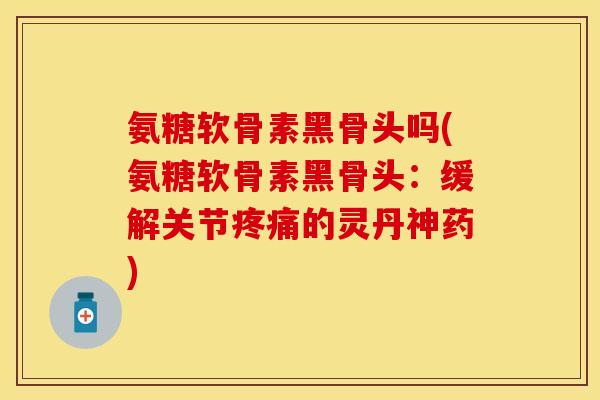 氨糖软骨素黑骨头吗(氨糖软骨素黑骨头：缓解关节疼痛的灵丹神药)-第1张图片-关节保镖