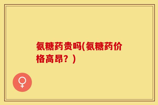 氨糖药贵吗(氨糖药价格高昂？)-第1张图片-关节保镖