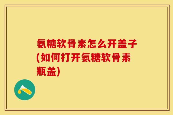 氨糖软骨素怎么开盖子(如何打开氨糖软骨素瓶盖)-第1张图片-关节保镖