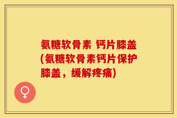 氨糖软骨素 钙片膝盖(氨糖软骨素钙片保护膝盖，缓解疼痛)-第1张图片-关节保镖
