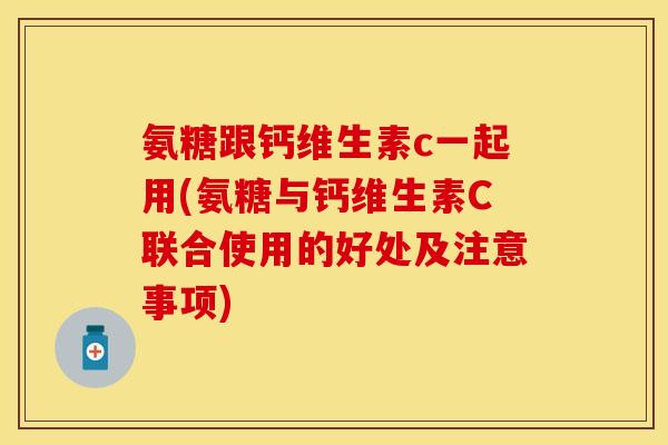 氨糖跟钙维生素c一起用(氨糖与钙维生素C联合使用的好处及注意事项)-第1张图片-关节保镖