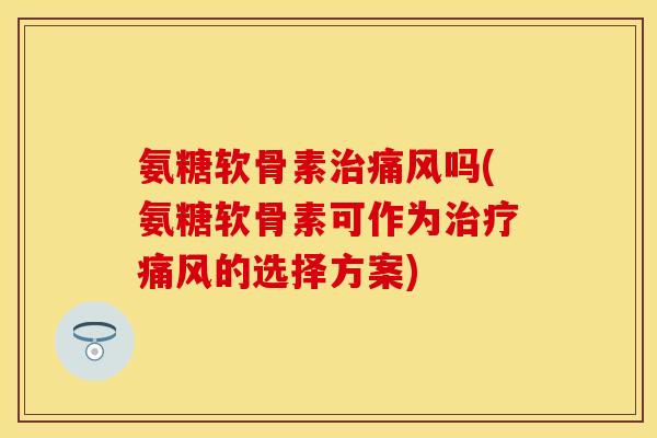 氨糖软骨素治痛风吗(氨糖软骨素可作为治疗痛风的选择方案)-第1张图片-关节保镖