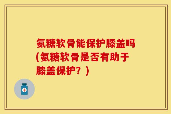 氨糖软骨能保护膝盖吗(氨糖软骨是否有助于膝盖保护？)-第1张图片-关节保镖