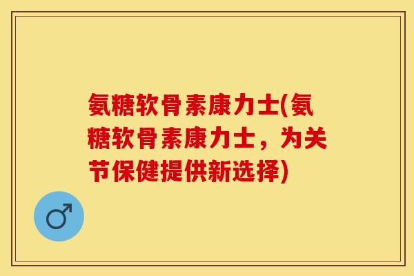 氨糖软骨素康力士(氨糖软骨素康力士，为关节保健提供新选择)-第1张图片-关节保镖