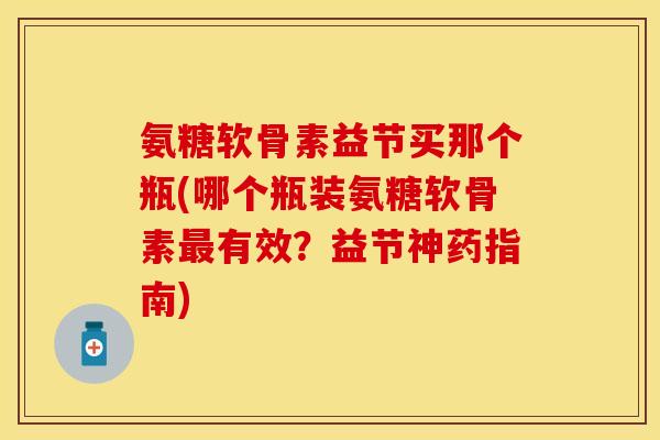 氨糖软骨素益节买那个瓶(哪个瓶装氨糖软骨素最有效？益节神药指南)-第1张图片-关节保镖