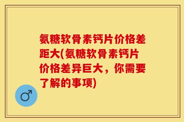 氨糖软骨素钙片价格差距大(氨糖软骨素钙片价格差异巨大，你需要了解的事项)-第1张图片-关节保镖