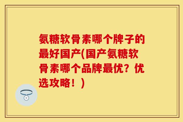 氨糖软骨素哪个牌子的最好国产(国产氨糖软骨素哪个品牌最优？优选攻略！)-第1张图片-关节保镖