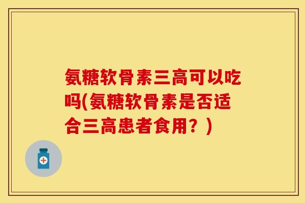 氨糖软骨素三高可以吃吗(氨糖软骨素是否适合三高患者食用？)-第1张图片-关节保镖