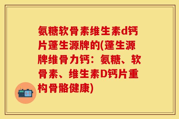 氨糖软骨素维生素d钙片蓬生源牌的(蓬生源牌维骨力钙：氨糖、软骨素、维生素D钙片重构骨骼健康)-第1张图片-关节保镖
