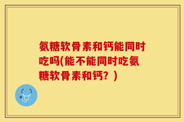 氨糖软骨素和钙能同时吃吗(能不能同时吃氨糖软骨素和钙？)-第1张图片-关节保镖