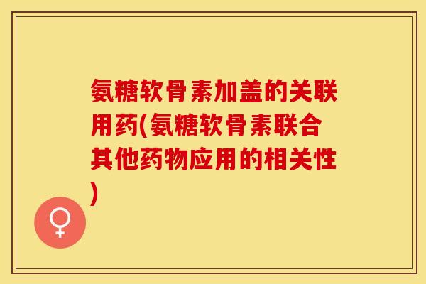 氨糖软骨素加盖的关联用药(氨糖软骨素联合其他药物应用的相关性)-第1张图片-关节保镖