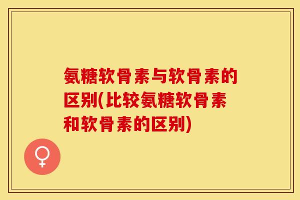 氨糖软骨素与软骨素的区别(比较氨糖软骨素和软骨素的区别)-第1张图片-关节保镖
