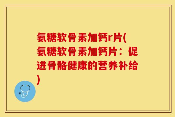 氨糖软骨素加钙r片(氨糖软骨素加钙片：促进骨骼健康的营养补给)-第1张图片-关节保镖