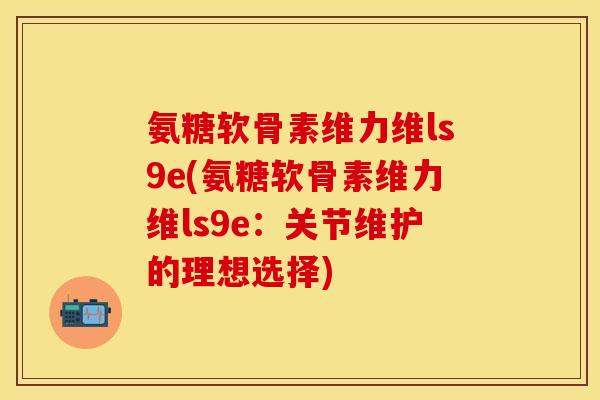 氨糖软骨素维力维ls9e(氨糖软骨素维力维ls9e：关节维护的理想选择)-第1张图片-关节保镖