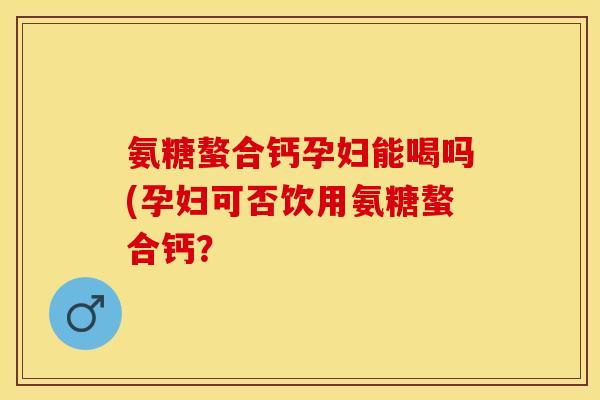 氨糖螯合钙孕妇能喝吗(孕妇可否饮用氨糖螯合钙？-第1张图片-关节保镖