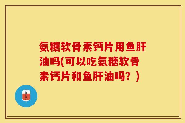 氨糖软骨素钙片用鱼肝油吗(可以吃氨糖软骨素钙片和鱼肝油吗？)-第1张图片-关节保镖