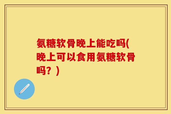 氨糖软骨晚上能吃吗(晚上可以食用氨糖软骨吗？)-第1张图片-关节保镖