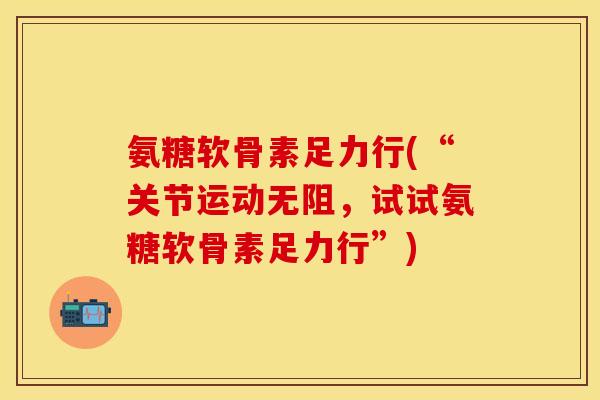 氨糖软骨素足力行(“关节运动无阻，试试氨糖软骨素足力行”)-第1张图片-关节保镖