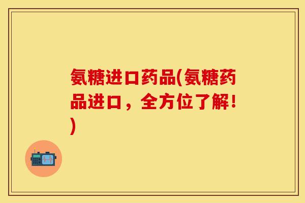 氨糖进口药品(氨糖药品进口，全方位了解！)-第1张图片-关节保镖